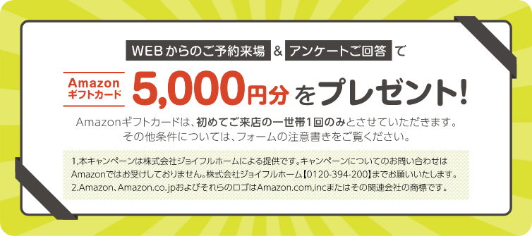 WEBからのご予約来場＆アンケートご回答でAmazonギフトカード5,000円分をプレゼント！　Amazonギフトカードは、初めてご来店の一世帯1回のみとさせていただきます。その他条件については、フォームの注意書きをご覧ください。